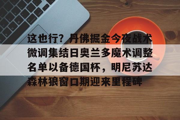 爱游戏体育平台-包含这也行？丹佛掘金今夜战术微调集结日奥兰多魔术调整名单以备德国杯，明尼苏达森林狼窗口期迎来里程碑的词条