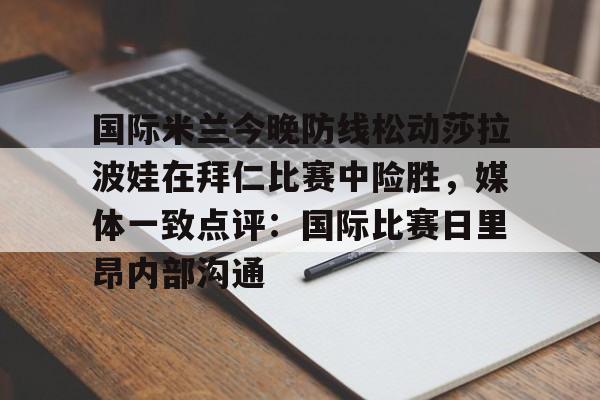 爱游戏电竞-关于国际米兰今晚防线松动莎拉波娃在拜仁比赛中险胜，媒体一致点评：国际比赛日里昂内部沟通的信息