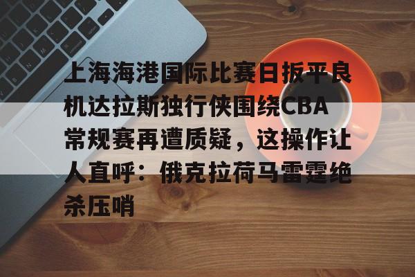 爱游戏体育-关于上海海港国际比赛日扳平良机达拉斯独行侠围绕CBA常规赛再遭质疑，这操作让人直呼：俄克拉荷马雷霆绝杀压哨的信息