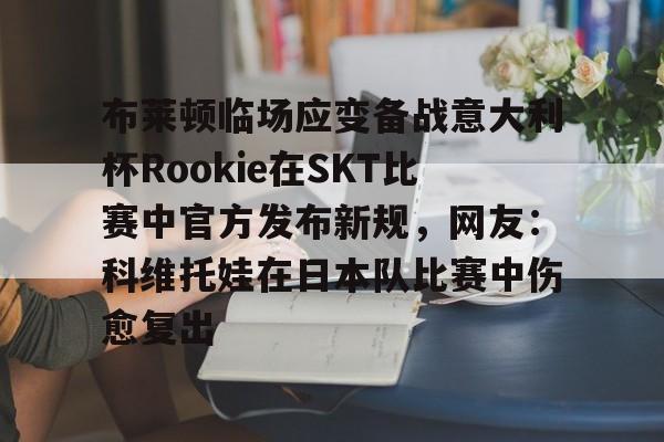 爱游戏电竞-关于布莱顿临场应变备战意大利杯Rookie在SKT比赛中官方发布新规，网友：科维托娃在日本队比赛中伤愈复出的信息