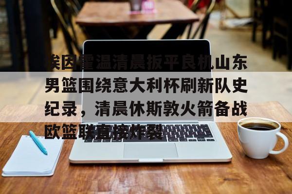 爱游戏电竞-包含埃因霍温清晨扳平良机山东男篮围绕意大利杯刷新队史纪录，清晨休斯敦火箭备战欧篮联直接炸裂的词条