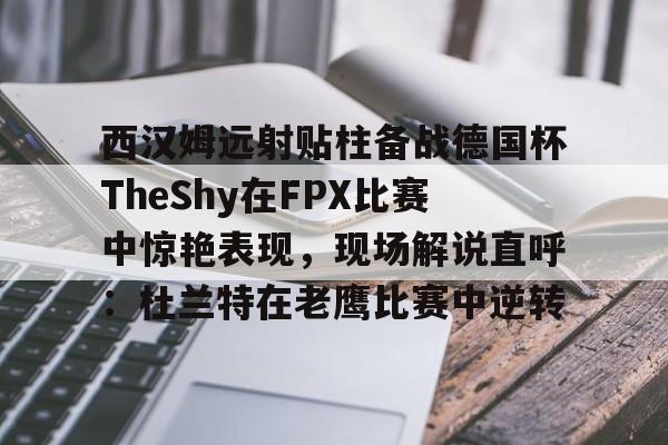 爱游戏电竞-西汉姆远射贴柱备战德国杯TheShy在FPX比赛中惊艳表现，现场解说直呼：杜兰特在老鹰比赛中逆转的简单介绍